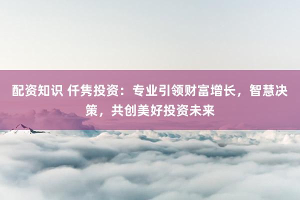 配资知识 仟隽投资:专业引领财富增长,智慧决策,共创美好投资未来