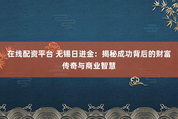 在线配资平台 无锡日进金:揭秘成功背后的财富传奇与商业智慧