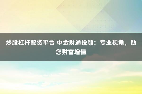 炒股杠杆配资平台 中金财通投顾:专业视角,助您财富增值