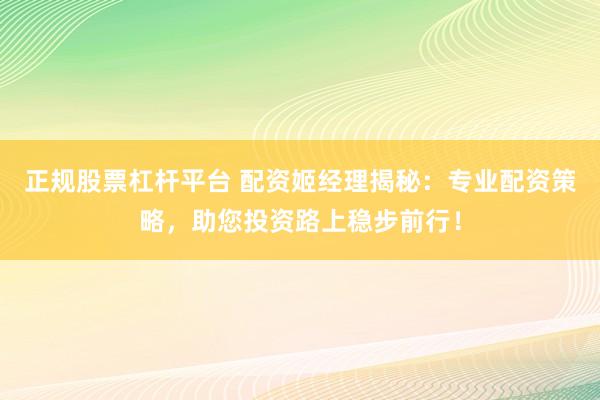 正规股票杠杆平台 配资姬经理揭秘:专业配资策略,助您投资路上稳步前行!
