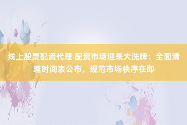 线上股票配资代理 配资市场迎来大洗牌：全面清理时间表公布，规范市场秩序在即