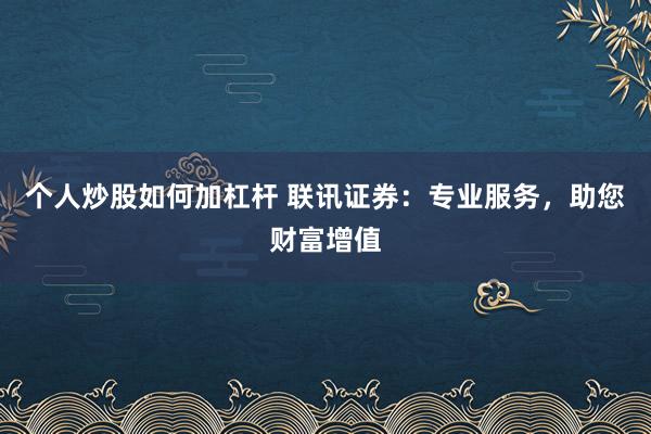 个人炒股如何加杠杆 联讯证券：专业服务，助您财富增值