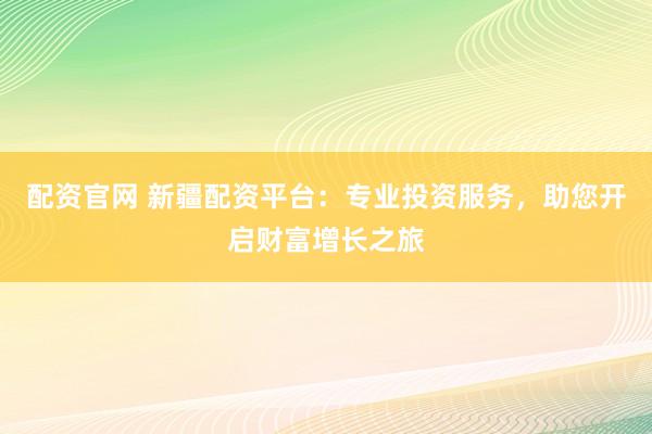 配资官网 新疆配资平台：专业投资服务，助您开启财富增长之旅