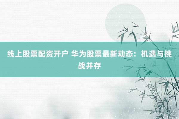 线上股票配资开户 华为股票最新动态：机遇与挑战并存