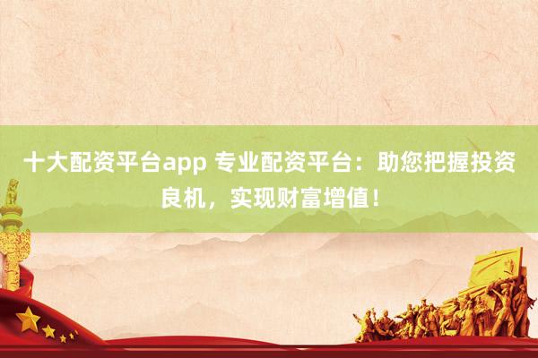 十大配资平台app 专业配资平台：助您把握投资良机，实现财富增值！