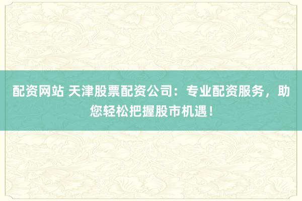 配资网站 天津股票配资公司：专业配资服务，助您轻松把握股市机遇！