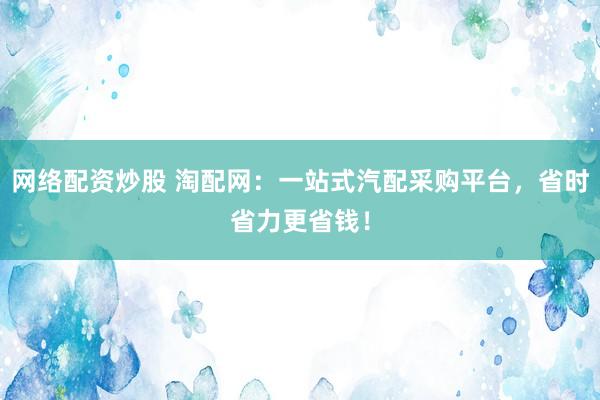 网络配资炒股 淘配网：一站式汽配采购平台，省时省力更省钱！