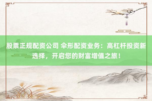 股票正规配资公司 伞形配资业务：高杠杆投资新选择，开启您的财富增值之旅！