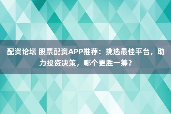 配资论坛 股票配资APP推荐：挑选最佳平台，助力投资决策，哪个更胜一筹？