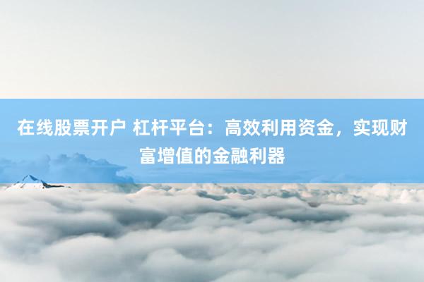 在线股票开户 杠杆平台:高效利用资金,实现财富增值的金融利器