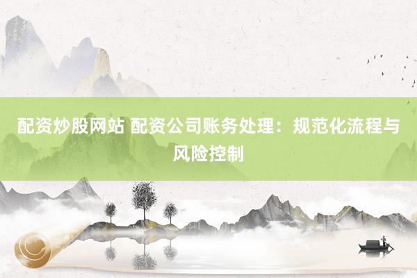 配资炒股网站 配资公司账务处理：规范化流程与风险控制