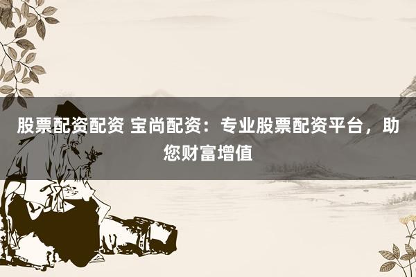 股票配资配资 宝尚配资：专业股票配资平台，助您财富增值