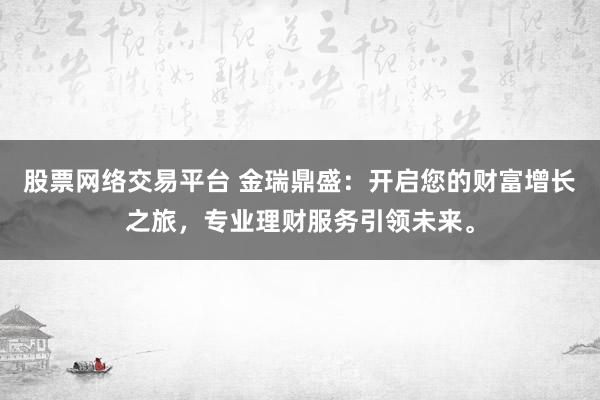 股票网络交易平台 金瑞鼎盛:开启您的财富增长之旅,专业理财服务引领未来。