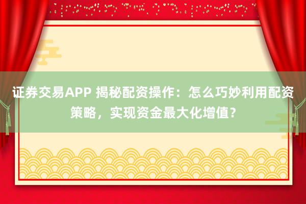 证券交易APP 揭秘配资操作:怎么巧妙利用配资策略,实现资金最大化增值?