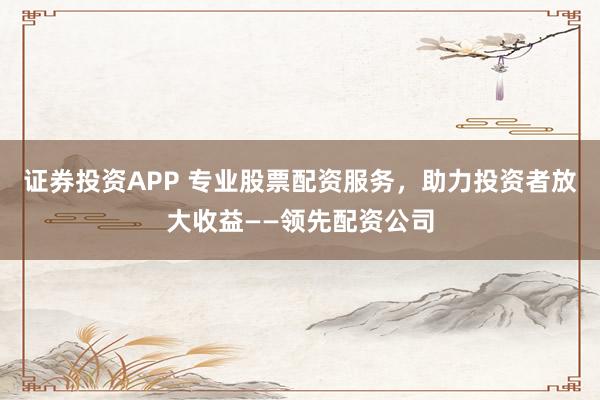 证券投资APP 专业股票配资服务，助力投资者放大收益——领先配资公司