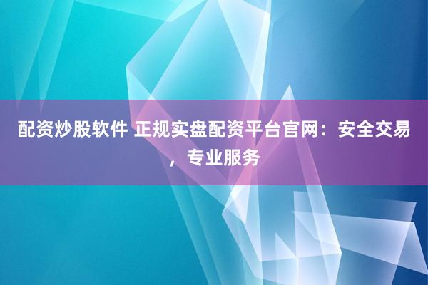 配资炒股软件 正规实盘配资平台官网：安全交易，专业服务