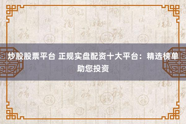 炒股股票平台 正规实盘配资十大平台：精选榜单助您投资