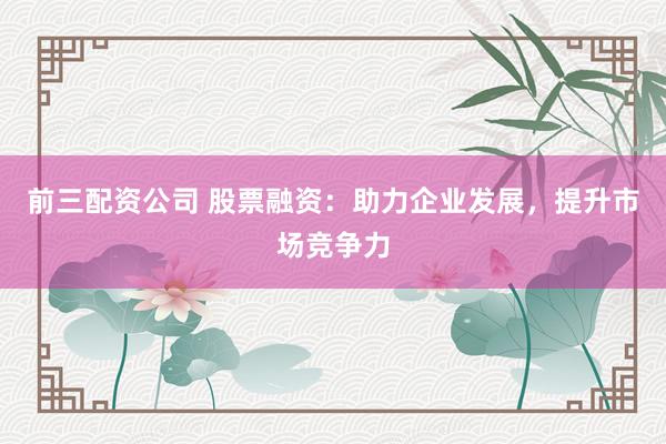 前三配资公司 股票融资：助力企业发展，提升市场竞争力