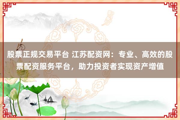 股票正规交易平台 江苏配资网：专业、高效的股票配资服务平台，助力投资者实现资产增值