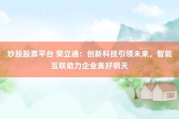 炒股股票平台 荣立通：创新科技引领未来，智能互联助力企业美好明天