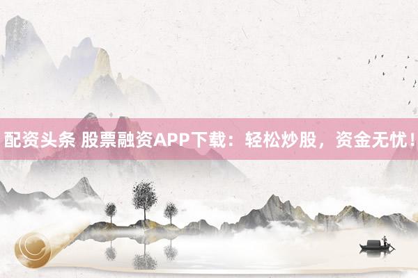 配资头条 股票融资APP下载：轻松炒股，资金无忧！