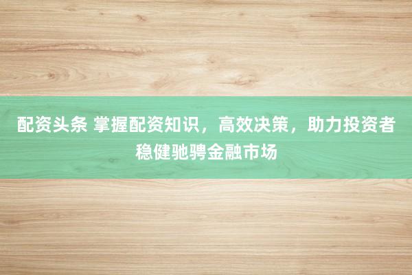 配资头条 掌握配资知识，高效决策，助力投资者稳健驰骋金融市场