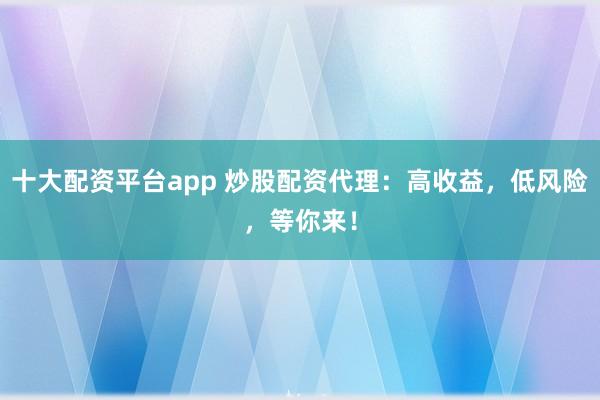 十大配资平台app 炒股配资代理：高收益，低风险，等你来！