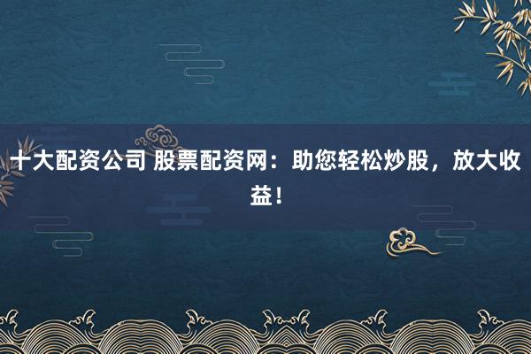 十大配资公司 股票配资网:助您轻松炒股,放大收益!