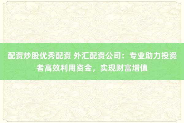 配资炒股优秀配资 外汇配资公司：专业助力投资者高效利用资金，实现财富增值