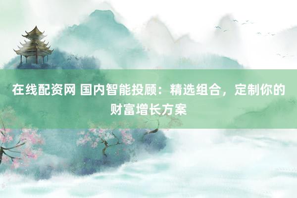 在线配资网 国内智能投顾:精选组合,定制你的财富增长方案
