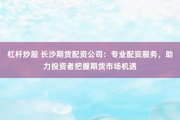 杠杆炒股 长沙期货配资公司:专业配资服务,助力投资者把握期货市场机遇