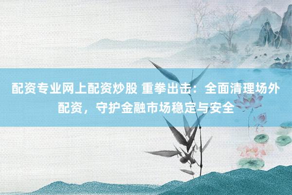 配资专业网上配资炒股 重拳出击:全面清理场外配资,守护金融市场稳定与安全