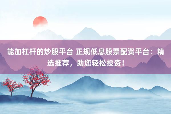 能加杠杆的炒股平台 正规低息股票配资平台：精选推荐，助您轻松投资！