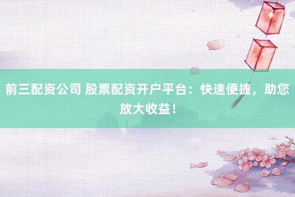 前三配资公司 股票配资开户平台：快速便捷，助您放大收益！