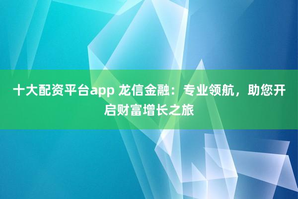 十大配资平台app 龙信金融：专业领航，助您开启财富增长之旅