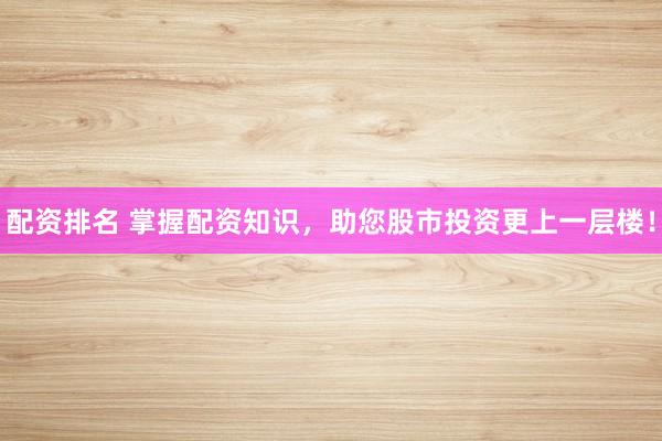 配资排名 掌握配资知识，助您股市投资更上一层楼！