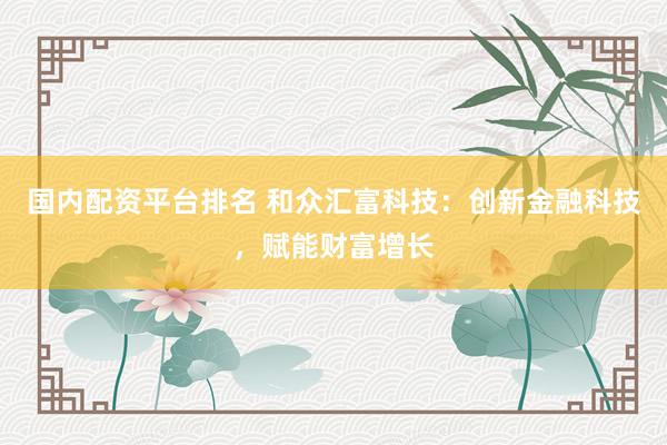国内配资平台排名 和众汇富科技：创新金融科技，赋能财富增长