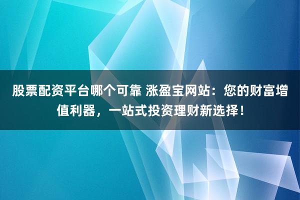 股票配资平台哪个可靠 涨盈宝网站：您的财富增值利器，一站式投资理财新选择！