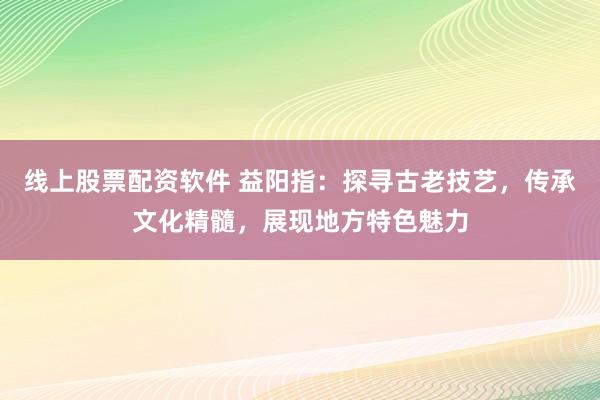 线上股票配资软件 益阳指：探寻古老技艺，传承文化精髓，展现地方特色魅力