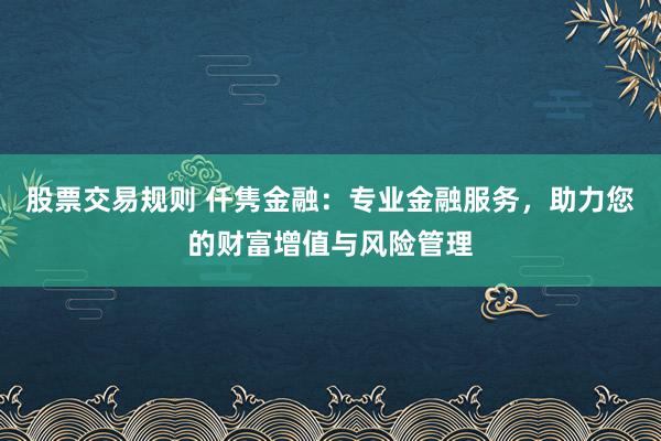 股票交易规则 仟隽金融：专业金融服务，助力您的财富增值与风险管理