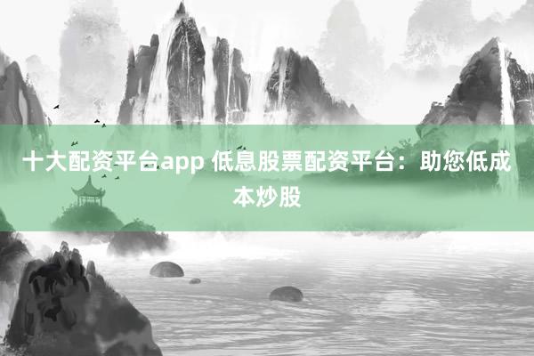 十大配资平台app 低息股票配资平台：助您低成本炒股