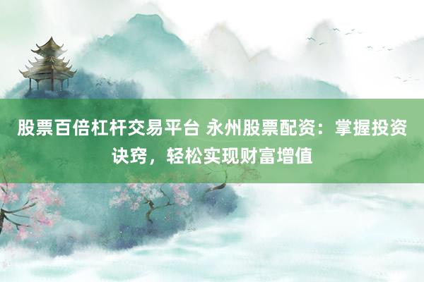 股票百倍杠杆交易平台 永州股票配资：掌握投资诀窍，轻松实现财富增值