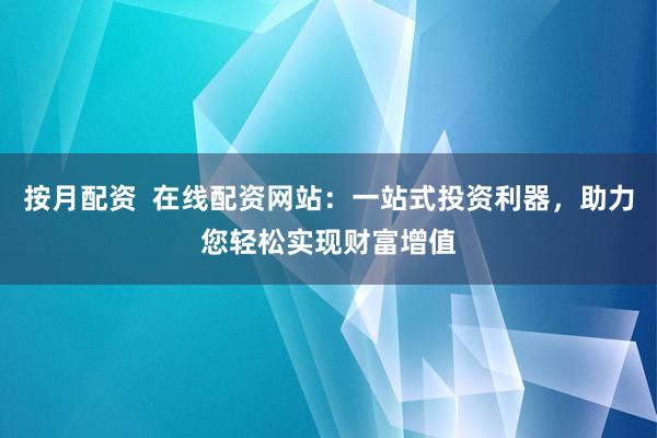 按月配资  在线配资网站：一站式投资利器，助力您轻松实现财富增值