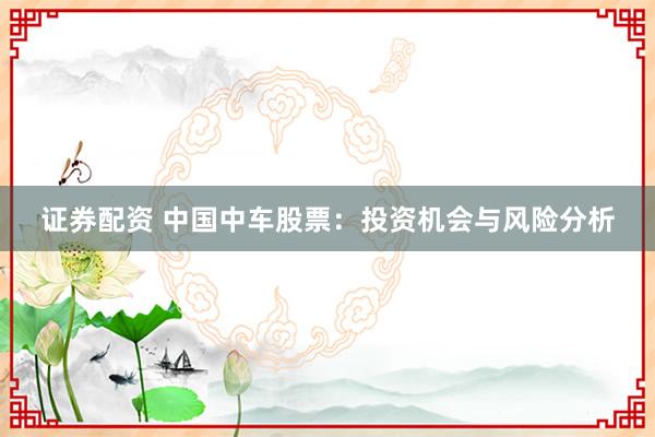 证券配资 中国中车股票：投资机会与风险分析