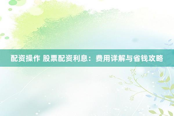 配资操作 股票配资利息:费用详解与省钱攻略