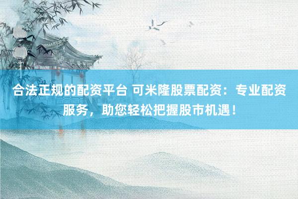 合法正规的配资平台 可米隆股票配资:专业配资服务,助您轻松把握股市机遇!