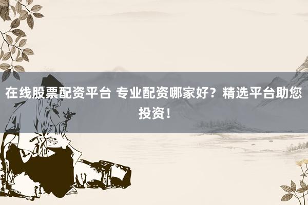 在线股票配资平台 专业配资哪家好？精选平台助您投资！