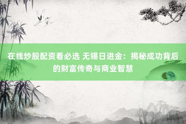 在线炒股配资看必选 无锡日进金：揭秘成功背后的财富传奇与商业智慧