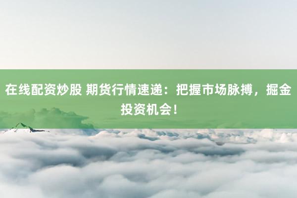 在线配资炒股 期货行情速递：把握市场脉搏，掘金投资机会！