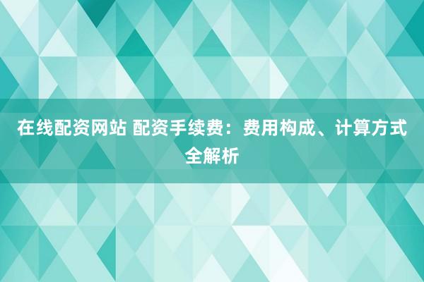 在线配资网站 配资手续费:费用构成、计算方式全解析